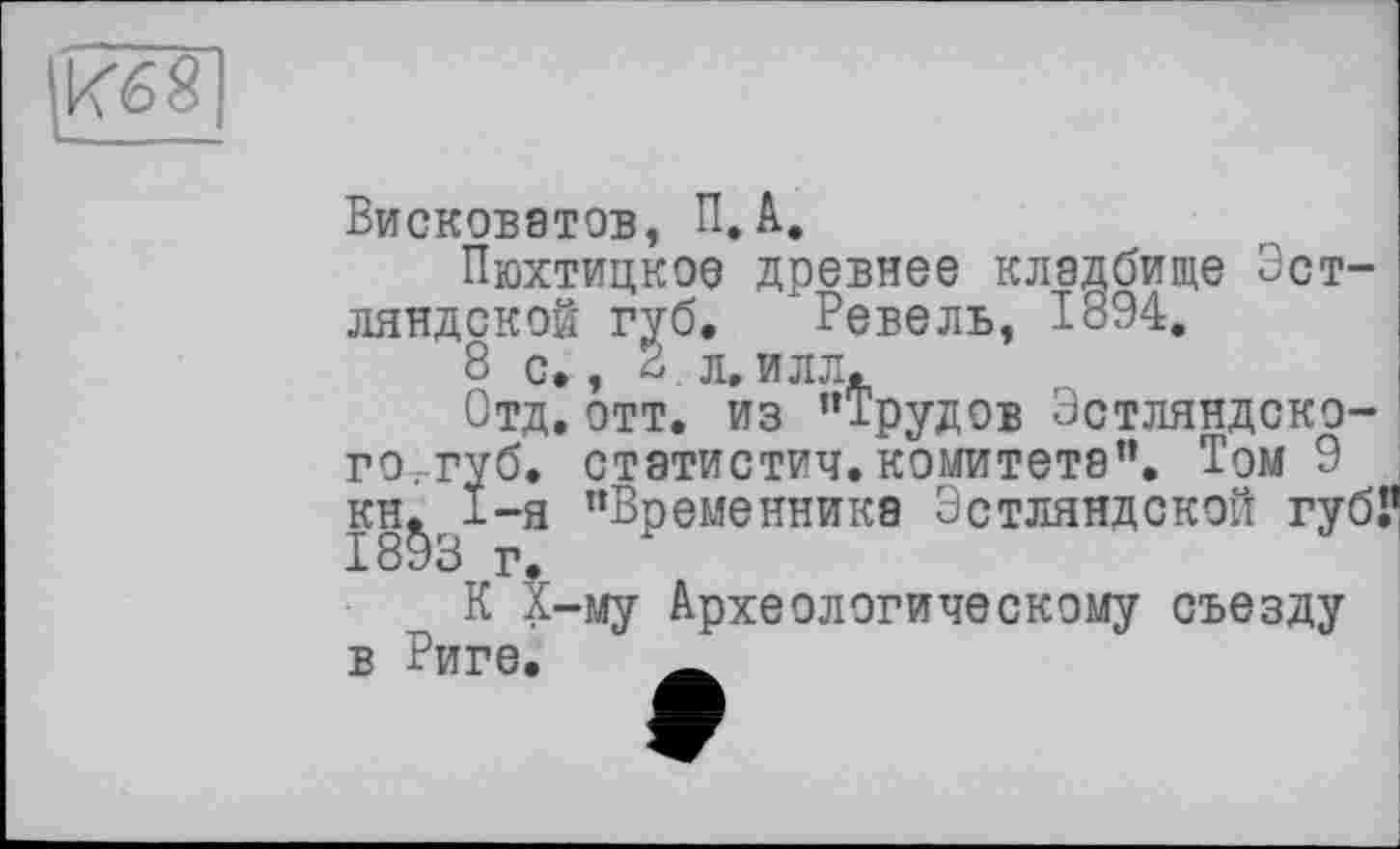 ﻿Кб 8
Висковатов, П.А.
Пюхтицкор древнее кладбище Эст-ляндской губ. Ревель, 1894.
8 с., S л. илл.
Отд. отт. из ’’Трудов Эстляндско-го.-губ. статистич. комитета”. Том 9 кн. I-я ’’Временника Эстляндской губі’ 1893 г»
К Х-му Археологическому съезду в Риге. _